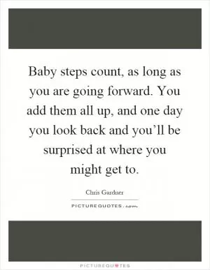 Baby steps count, as long as you are going forward. You add them all up, and one day you look back and you’ll be surprised at where you might get to Picture Quote #1