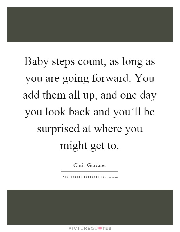 Baby steps count, as long as you are going forward. You add them all up, and one day you look back and you'll be surprised at where you might get to Picture Quote #1