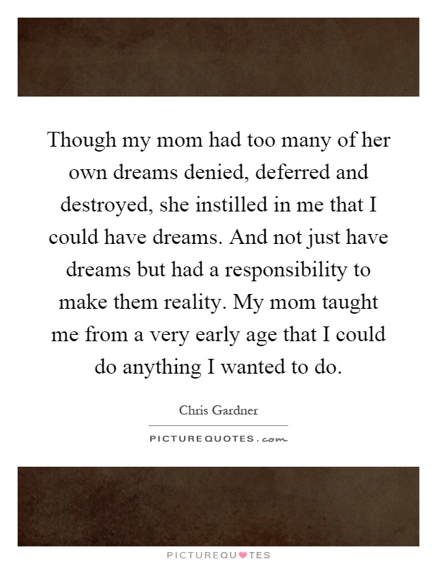 Though my mom had too many of her own dreams denied, deferred and destroyed, she instilled in me that I could have dreams. And not just have dreams but had a responsibility to make them reality. My mom taught me from a very early age that I could do anything I wanted to do Picture Quote #1