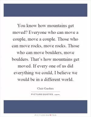 You know how mountains get moved? Everyone who can move a couple, move a couple. Those who can move rocks, move rocks. Those who can move boulders, move boulders. That’s how mountains get moved. If every one of us did everything we could, I believe we would be in a different world Picture Quote #1