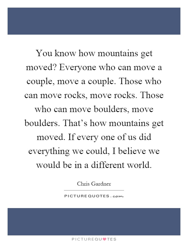 You know how mountains get moved? Everyone who can move a couple, move a couple. Those who can move rocks, move rocks. Those who can move boulders, move boulders. That's how mountains get moved. If every one of us did everything we could, I believe we would be in a different world Picture Quote #1
