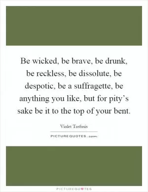 Be wicked, be brave, be drunk, be reckless, be dissolute, be despotic, be a suffragette, be anything you like, but for pity’s sake be it to the top of your bent Picture Quote #1