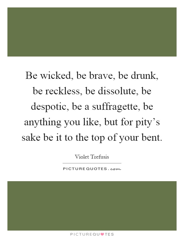 Be wicked, be brave, be drunk, be reckless, be dissolute, be despotic, be a suffragette, be anything you like, but for pity's sake be it to the top of your bent Picture Quote #1
