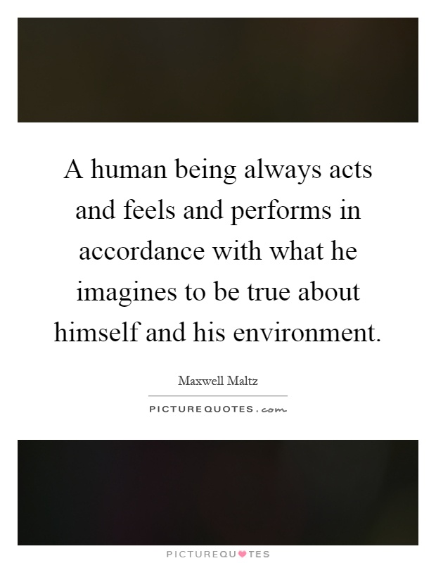 A human being always acts and feels and performs in accordance with what he imagines to be true about himself and his environment Picture Quote #1