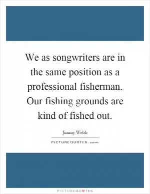 We as songwriters are in the same position as a professional fisherman. Our fishing grounds are kind of fished out Picture Quote #1