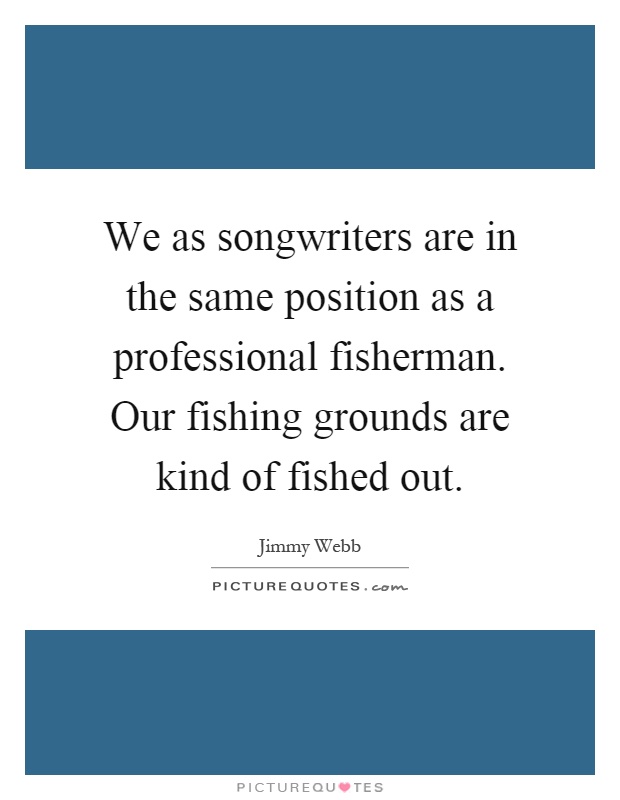 We as songwriters are in the same position as a professional fisherman. Our fishing grounds are kind of fished out Picture Quote #1