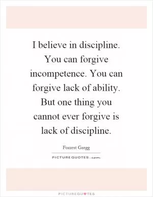 I believe in discipline. You can forgive incompetence. You can forgive lack of ability. But one thing you cannot ever forgive is lack of discipline Picture Quote #1