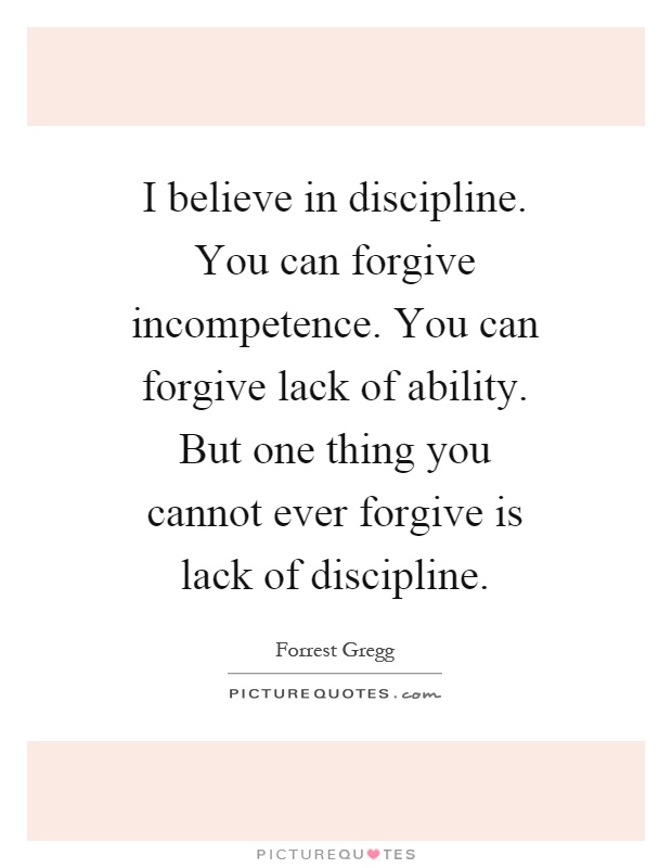 I believe in discipline. You can forgive incompetence. You can forgive lack of ability. But one thing you cannot ever forgive is lack of discipline Picture Quote #1