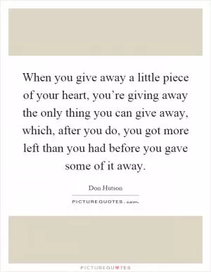When you give away a little piece of your heart, you’re giving away the only thing you can give away, which, after you do, you got more left than you had before you gave some of it away Picture Quote #1