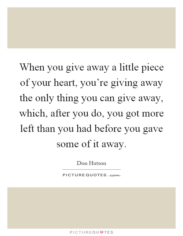 When you give away a little piece of your heart, you're giving away the only thing you can give away, which, after you do, you got more left than you had before you gave some of it away Picture Quote #1