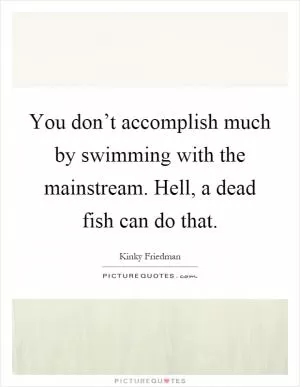 You don’t accomplish much by swimming with the mainstream. Hell, a dead fish can do that Picture Quote #1