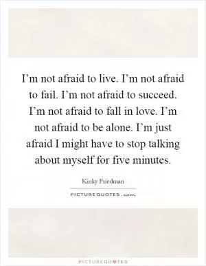 I’m not afraid to live. I’m not afraid to fail. I’m not afraid to succeed. I’m not afraid to fall in love. I’m not afraid to be alone. I’m just afraid I might have to stop talking about myself for five minutes Picture Quote #1