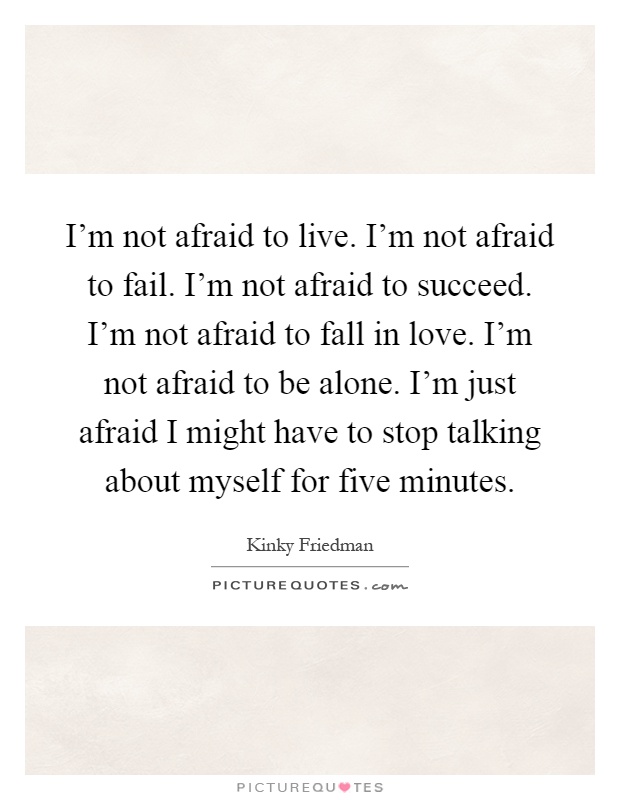 I'm not afraid to live. I'm not afraid to fail. I'm not afraid to succeed. I'm not afraid to fall in love. I'm not afraid to be alone. I'm just afraid I might have to stop talking about myself for five minutes Picture Quote #1