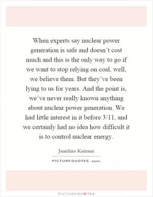 When experts say nuclear power generation is safe and doesn’t cost much and this is the only way to go if we want to stop relying on coal, well, we believe them. But they’ve been lying to us for years. And the point is, we’ve never really known anything about nuclear power generation. We had little interest in it before 3/11, and we certainly had no idea how difficult it is to control nuclear energy Picture Quote #1
