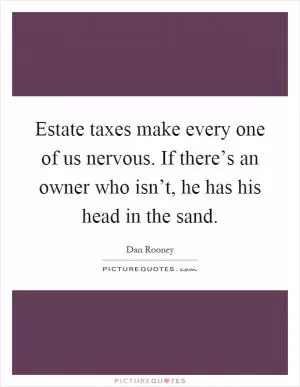 Estate taxes make every one of us nervous. If there’s an owner who isn’t, he has his head in the sand Picture Quote #1
