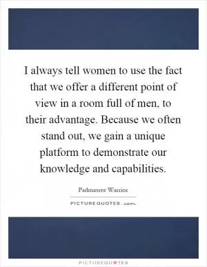 I always tell women to use the fact that we offer a different point of view in a room full of men, to their advantage. Because we often stand out, we gain a unique platform to demonstrate our knowledge and capabilities Picture Quote #1