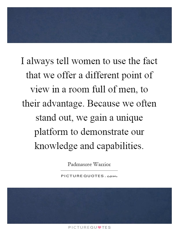 I always tell women to use the fact that we offer a different point of view in a room full of men, to their advantage. Because we often stand out, we gain a unique platform to demonstrate our knowledge and capabilities Picture Quote #1