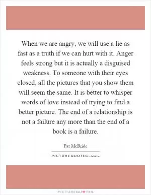 When we are angry, we will use a lie as fast as a truth if we can hurt with it. Anger feels strong but it is actually a disguised weakness. To someone with their eyes closed, all the pictures that you show them will seem the same. It is better to whisper words of love instead of trying to find a better picture. The end of a relationship is not a failure any more than the end of a book is a failure Picture Quote #1