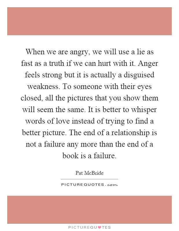 When we are angry, we will use a lie as fast as a truth if we can hurt with it. Anger feels strong but it is actually a disguised weakness. To someone with their eyes closed, all the pictures that you show them will seem the same. It is better to whisper words of love instead of trying to find a better picture. The end of a relationship is not a failure any more than the end of a book is a failure Picture Quote #1