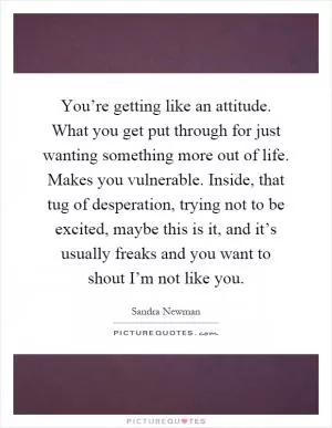 You’re getting like an attitude. What you get put through for just wanting something more out of life. Makes you vulnerable. Inside, that tug of desperation, trying not to be excited, maybe this is it, and it’s usually freaks and you want to shout I’m not like you Picture Quote #1