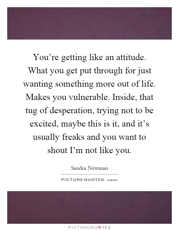 You're getting like an attitude. What you get put through for just wanting something more out of life. Makes you vulnerable. Inside, that tug of desperation, trying not to be excited, maybe this is it, and it's usually freaks and you want to shout I'm not like you Picture Quote #1