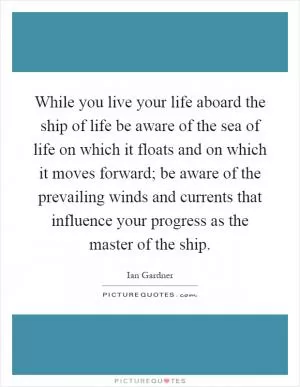 While you live your life aboard the ship of life be aware of the sea of life on which it floats and on which it moves forward; be aware of the prevailing winds and currents that influence your progress as the master of the ship Picture Quote #1