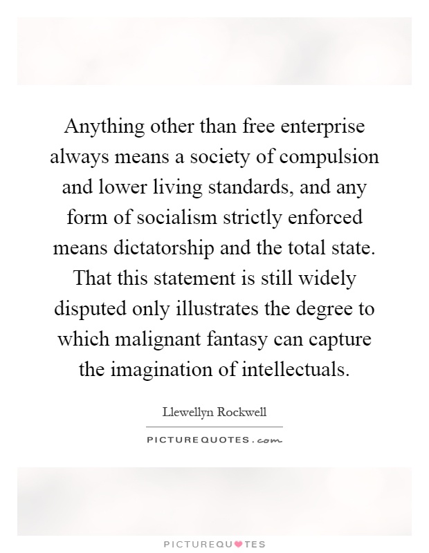 Anything other than free enterprise always means a society of compulsion and lower living standards, and any form of socialism strictly enforced means dictatorship and the total state. That this statement is still widely disputed only illustrates the degree to which malignant fantasy can capture the imagination of intellectuals Picture Quote #1
