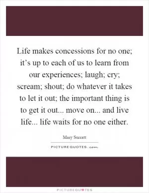 Life makes concessions for no one; it’s up to each of us to learn from our experiences; laugh; cry; scream; shout; do whatever it takes to let it out; the important thing is to get it out... move on... and live life... life waits for no one either Picture Quote #1