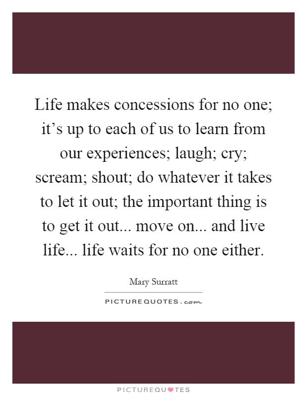 Life makes concessions for no one; it's up to each of us to learn from our experiences; laugh; cry; scream; shout; do whatever it takes to let it out; the important thing is to get it out... move on... and live life... life waits for no one either Picture Quote #1