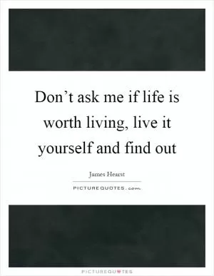 Don’t ask me if life is worth living, live it yourself and find out Picture Quote #1