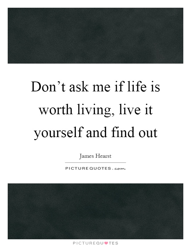 Don't ask me if life is worth living, live it yourself and find out Picture Quote #1