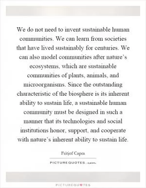 We do not need to invent sustainable human communities. We can learn from societies that have lived sustainably for centuries. We can also model communities after nature’s ecosystems, which are sustainable communities of plants, animals, and microorganisms. Since the outstanding characteristic of the biosphere is its inherent ability to sustain life, a sustainable human community must be designed in such a manner that its technologies and social institutions honor, support, and cooperate with nature’s inherent ability to sustain life Picture Quote #1