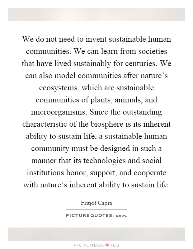 We do not need to invent sustainable human communities. We can learn from societies that have lived sustainably for centuries. We can also model communities after nature's ecosystems, which are sustainable communities of plants, animals, and microorganisms. Since the outstanding characteristic of the biosphere is its inherent ability to sustain life, a sustainable human community must be designed in such a manner that its technologies and social institutions honor, support, and cooperate with nature's inherent ability to sustain life Picture Quote #1