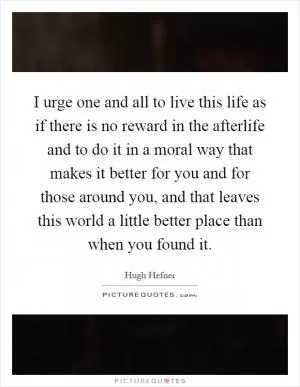 I urge one and all to live this life as if there is no reward in the afterlife and to do it in a moral way that makes it better for you and for those around you, and that leaves this world a little better place than when you found it Picture Quote #1