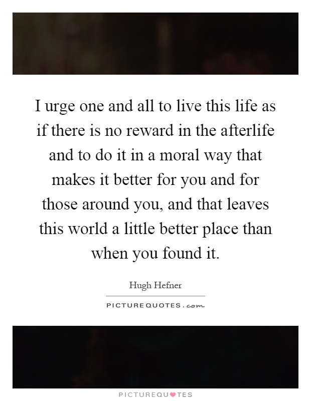 I urge one and all to live this life as if there is no reward in the afterlife and to do it in a moral way that makes it better for you and for those around you, and that leaves this world a little better place than when you found it Picture Quote #1