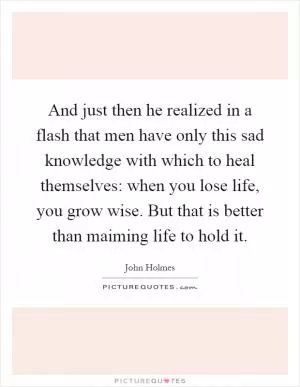 And just then he realized in a flash that men have only this sad knowledge with which to heal themselves: when you lose life, you grow wise. But that is better than maiming life to hold it Picture Quote #1