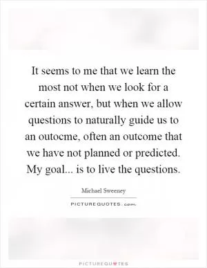 It seems to me that we learn the most not when we look for a certain answer, but when we allow questions to naturally guide us to an outocme, often an outcome that we have not planned or predicted. My goal... is to live the questions Picture Quote #1