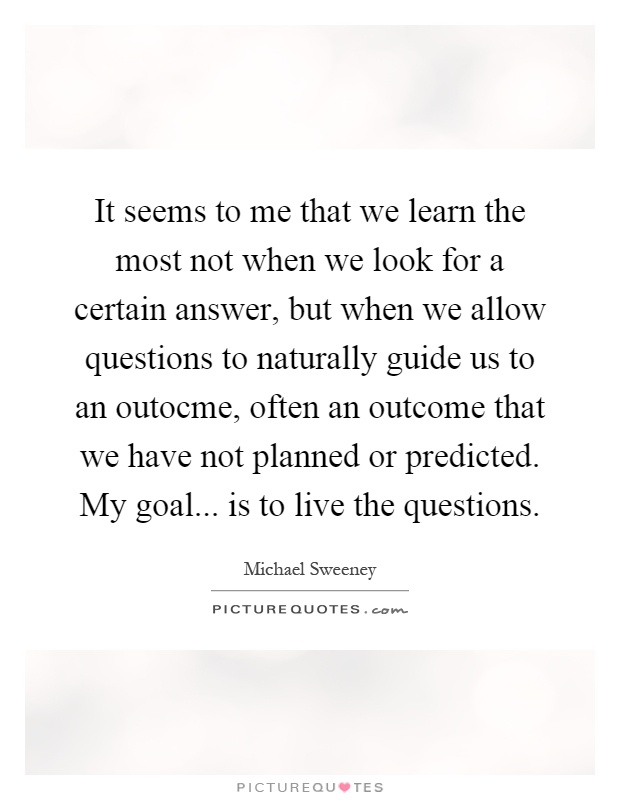 It seems to me that we learn the most not when we look for a certain answer, but when we allow questions to naturally guide us to an outocme, often an outcome that we have not planned or predicted. My goal... is to live the questions Picture Quote #1