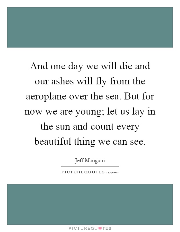 And one day we will die and our ashes will fly from the aeroplane over the sea. But for now we are young; let us lay in the sun and count every beautiful thing we can see Picture Quote #1