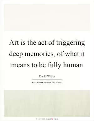 Art is the act of triggering deep memories, of what it means to be fully human Picture Quote #1