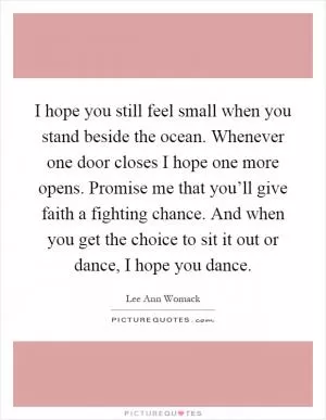 I hope you still feel small when you stand beside the ocean. Whenever one door closes I hope one more opens. Promise me that you’ll give faith a fighting chance. And when you get the choice to sit it out or dance, I hope you dance Picture Quote #1