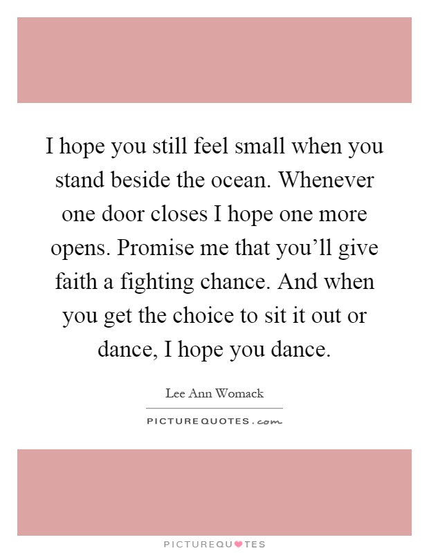 I hope you still feel small when you stand beside the ocean. Whenever one door closes I hope one more opens. Promise me that you'll give faith a fighting chance. And when you get the choice to sit it out or dance, I hope you dance Picture Quote #1