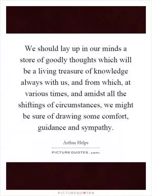 We should lay up in our minds a store of goodly thoughts which will be a living treasure of knowledge always with us, and from which, at various times, and amidst all the shiftings of circumstances, we might be sure of drawing some comfort, guidance and sympathy Picture Quote #1
