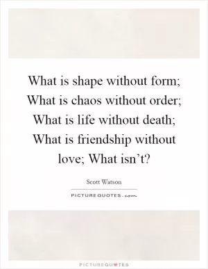 What is shape without form; What is chaos without order; What is life without death; What is friendship without love; What isn’t? Picture Quote #1
