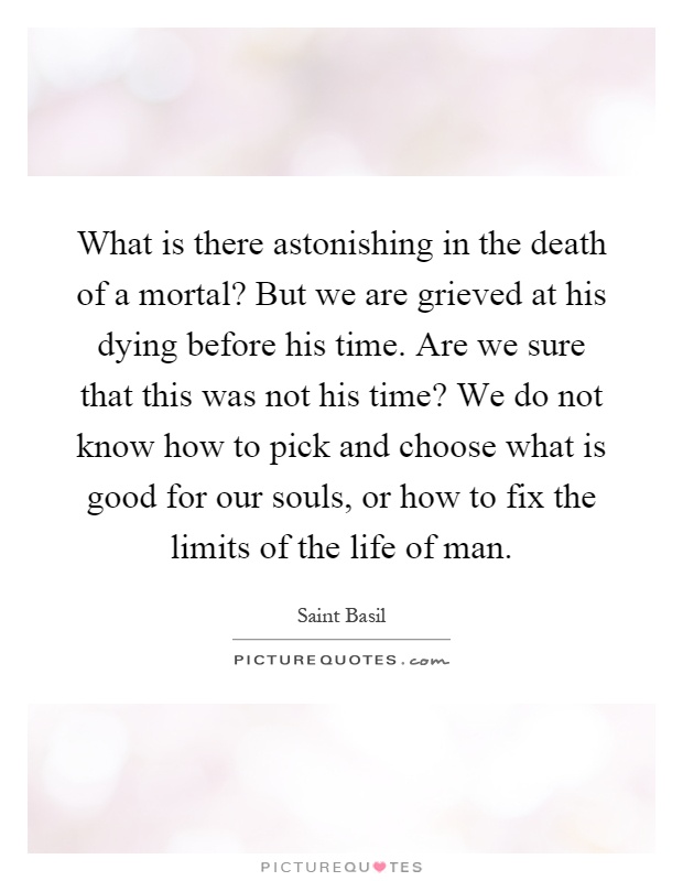 What is there astonishing in the death of a mortal? But we are grieved at his dying before his time. Are we sure that this was not his time? We do not know how to pick and choose what is good for our souls, or how to fix the limits of the life of man Picture Quote #1