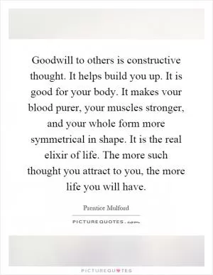 Goodwill to others is constructive thought. It helps build you up. It is good for your body. It makes vour blood purer, your muscles stronger, and your whole form more symmetrical in shape. It is the real elixir of life. The more such thought you attract to you, the more life you will have Picture Quote #1