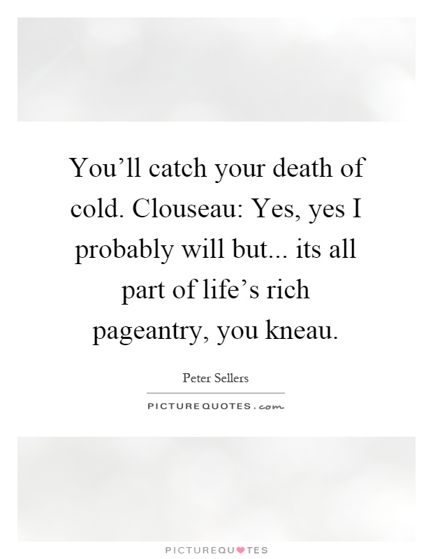 You'll catch your death of cold. Clouseau: Yes, yes I probably will but... its all part of life's rich pageantry, you kneau Picture Quote #1