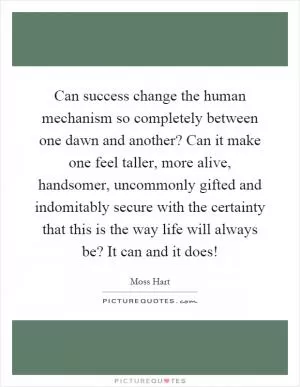Can success change the human mechanism so completely between one dawn and another? Can it make one feel taller, more alive, handsomer, uncommonly gifted and indomitably secure with the certainty that this is the way life will always be? It can and it does! Picture Quote #1