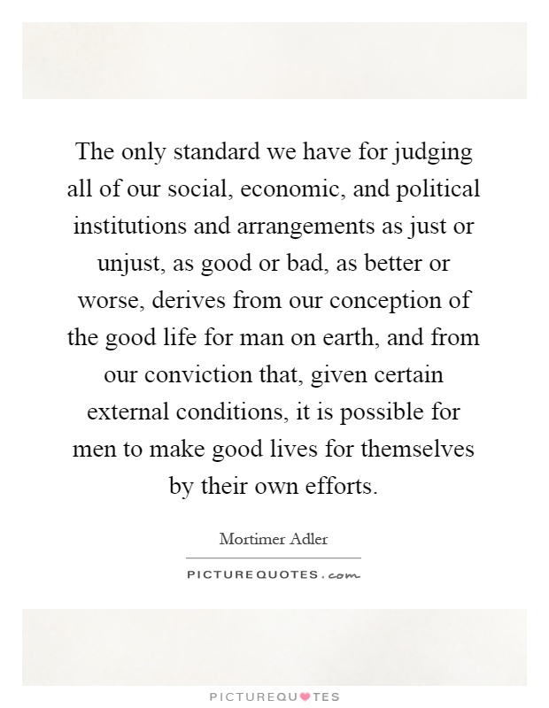 The only standard we have for judging all of our social, economic, and political institutions and arrangements as just or unjust, as good or bad, as better or worse, derives from our conception of the good life for man on earth, and from our conviction that, given certain external conditions, it is possible for men to make good lives for themselves by their own efforts Picture Quote #1