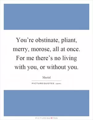 You’re obstinate, pliant, merry, morose, all at once. For me there’s no living with you, or without you Picture Quote #1